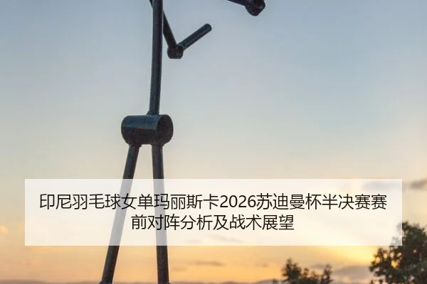 印尼羽毛球女单玛丽斯卡2026苏迪曼杯半决赛赛前对阵分析及战术展望