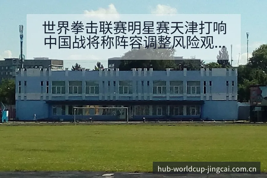 世界拳击联赛明星赛天津打响中国战将称阵容调整风险观察 - 世界杯预测
